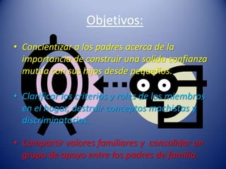 Objetivos:Concientizar a los padres acerca de la importancia de construir una solida confianza mutua con sus hijos desde pequeños.Clarificar los criterios y roles de los miembros en el hogar, destruir conceptos machistas y discriminatorios.Compartir valores familiares y  consolidar un grupo de apoyo entre los padres de familia.