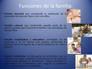 Funciones de la familia:Función biosocial que comprende la realización de la necesidad de procrear hijos y vivir con ellos.Función cultural: que comprende aquella parte de los valores sociales que transmite la familia y las actividades de tiempo libre.Función socializadora y educadora: actividades de las funciones y de los efectos que pueden atribuírsele en términos de la formación de la personalidad de los niños y jóvenes.Función económica: variada gama de actividades que se realizan en el hogar, dirigidas al mantenimiento de la familia y que corrientemente se denominan "trabajo doméstico", cuyo aporte es fundamental para asegurar la existencia física y desarrollo de sus miembros.