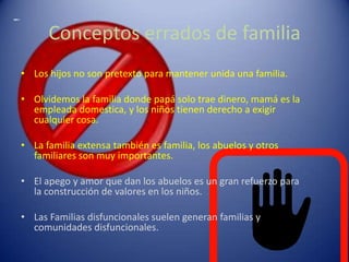 Los hijos no son pretexto para mantener unida una familia.Olvidemos la familia donde papá solo trae dinero, mamá es la empleada domestica, y los niños tienen derecho a exigir cualquier cosa.La familia extensa también es familia, los abuelos y otros familiares son muy importantes.El apego y amor que dan los abuelos es un gran refuerzo para la construcción de valores en los niños.Las Familias disfuncionales suelen generan familias y comunidades disfuncionales.Conceptos errados de familia