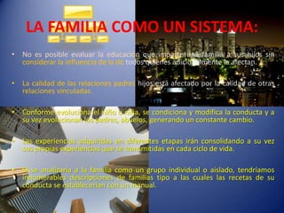LA FAMILIA COMO UN SISTEMA:No es posible evaluar la educación que imparte una familia a sus hijos sin considerar la influencia de la de todos quienes adicionalmente la afectan.La calidad de las relaciones padres hijos está afectado por la calidad de otras relaciones vinculadas.Conforme evoluciona el niño o niña, se condiciona y modifica la conducta y a su vez evolucionan los padres, abuelos,generando un constante cambio.Las experiencias adquiridas en diferentes etapas irán consolidando a su vez sus propias experiencias que se transmitidas en cada ciclo de vida.Si se analizaría a la familia como un grupo individual o aislado, tendríamos innumerables descripciones de familias tipo a las cuales las recetas de su conducta se establecerían con un manual.
