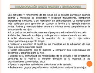 COLABORACIÓN ENTRE PADRES Y EDUCADORESLas actitudes y rendimiento de los niños en la escuela aumentan cuando padres y maestras se entienden y respetan mutuamente, comparten expectativas similares, y se mantienen en comunicación. La combinación más poderosa para aprender es cuando la familia y la escuela trabajan juntos. Padres y maestras deben verse a si mismos como compañeros en la educación de los hijos. Los padres deben involucrarse en el programa educativo de la escuela.