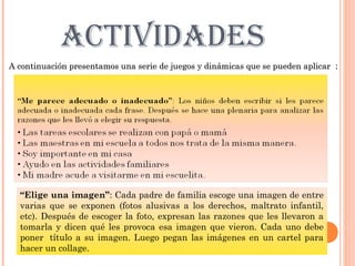 ACTIVIDADES
A continuación presentamos una serie de juegos y dinámicas que se pueden aplicar :




  “Elige una imagen”: Cada padre de familia escoge una imagen de entre
  varias que se exponen (fotos alusivas a los derechos, maltrato infantil,
  etc). Después de escoger la foto, expresan las razones que les llevaron a
  tomarla y dicen qué les provoca esa imagen que vieron. Cada uno debe
  poner  título a su imagen. Luego pegan las imágenes en un cartel para
  hacer un collage.
 