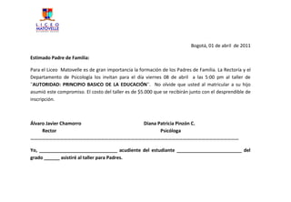 Bogotá, 01 de abril de 2011

Estimado Padre de Familia:

Para el Liceo Matovelle es de gran importancia la formación de los Padres de Familia. La Rectoría y el
Departamento de Psicología los invitan para el día viernes 08 de abril a las 5:00 pm al taller de
¨AUTORIDAD: PRINCIPIO BASICO DE LA EDUCACIÓN¨. No olvide que usted al matricular a su hijo
asumió este compromiso. El costo del taller es de $5.000 que se recibirán junto con el desprendible de
inscripción.



Álvaro Javier Chamorro         Diana Patricia Pinzón C.
     Rector                           Psicóloga
……………………………………………………………………………………………………………………………………………………

Yo, ______________________________ acudiente del estudiante _________________________ del
grado ______ asistiré al taller para Padres.
 