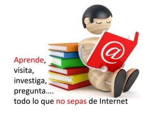Aprende,
visita,
investiga,
pregunta….
todo lo que no sepas de Internet
 