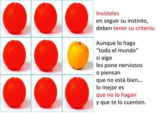 Insísteles
en seguir su instinto,
deben tener su criterio:

Aunque lo haga
“todo el mundo”
si algo
les pone nerviosos
o piensan
que no está bien…
lo mejor es
que no lo hagan
y que te lo cuenten.
 
