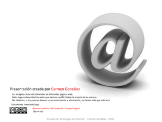 Presentación creada por Carmen González
 Las imágenes han sido obtenidas de diferentes páginas web.
 Dada la gran diversidad de webs que existen es difícil saber la autoría de las mismas
 No obstante, si los autores desean su reconocimiento o eliminación, no tienen más que indicarlo.
Documento licenciado bajo
                    Reconocimiento- NoComercial. CompartirIgual.
                    (by-nc-sa)


                                  Prevención de Riesgos en Internet - Carmen González - 2010
 