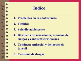 Indice
1. Problemas en la adolescencia
2. Timidez
3. Suicidio adolescente
4. Búsqueda de sensaciones, asunción de
riesgos y conductas temerarias
5. Conducta antisocial y delincuencia
juvenil
6. Consumo de drogas
 