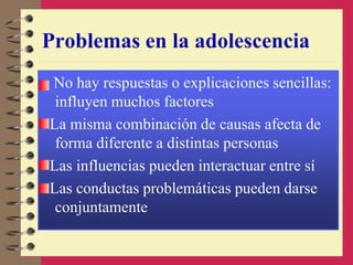 Problemas en la adolescencia
No hay respuestas o explicaciones sencillas:
influyen muchos factores
La misma combinación de causas afecta de
forma diferente a distintas personas
Las influencias pueden interactuar entre sí
Las conductas problemáticas pueden darse
conjuntamente
 