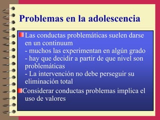 Problemas en la adolescencia
Las conductas problemáticas suelen darse
en un continuum
- muchos las experimentan en algún grado
- hay que decidir a partir de que nivel son
problemáticas
- La intervención no debe perseguir su
eliminación total
Considerar conductas problemas implica el
uso de valores
 