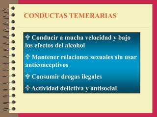 CONDUCTAS TEMERARIAS
 Conducir a mucha velocidad y bajo
los efectos del alcohol
 Mantener relaciones sexuales sin usar
anticonceptivos
 Consumir drogas ilegales
 Actividad delictiva y antisocial
 