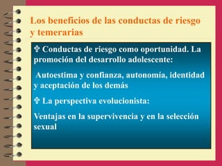 Los beneficios de las conductas de riesgo
y temerarias
 Conductas de riesgo como oportunidad. La
promoción del desarrollo adolescente:
Autoestima y confianza, autonomía, identidad
y aceptación de los demás
 La perspectiva evolucionista:
Ventajas en la supervivencia y en la selección
sexual
 