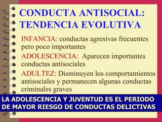 CONDUCTA ANTISOCIAL:
TENDENCIA EVOLUTIVA
INFANCIA: conductas agresivas frecuentes
pero poco importantes
ADOLESCENCIA: Aparecen importantes
conductas antisociales
ADULTEZ: Disminuyen los comportamientos
antisociales y permanecen algunas conductas
criminales graves
LA ADOLESCENCIA Y JUVENTUD ES EL PERIODO
DE MAYOR RIESGO DE CONDUCTAS DELICTIVAS
 