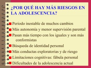 ¿POR QUÉ HAY MÁS RIESGOS EN
LA ADOLESCENCIA?
Periodo inestable de muchos cambios
Más autonomía y menor supervisión parental
Pasan más tiempo con los iguales y son más
conformistas
Búsqueda de identidad personal
Más conductas exploratorias y de riesgo
Limitaciones cognitivas: fábula personal
Dificultades de la adolescencia actual
 