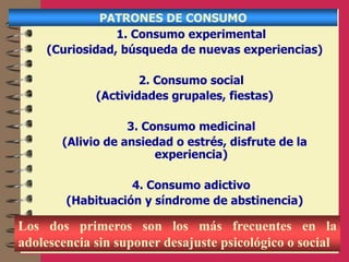 PATRONES DE CONSUMO
1. Consumo experimental
(Curiosidad, búsqueda de nuevas experiencias)
2. Consumo social
(Actividades grupales, fiestas)
3. Consumo medicinal
(Alivio de ansiedad o estrés, disfrute de la
experiencia)
4. Consumo adictivo
(Habituación y síndrome de abstinencia)
Los dos primeros son los más frecuentes en la
adolescencia sin suponer desajuste psicológico o social
 