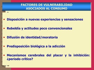 FACTORES DE VULNERABILIDAD
ASOCIADOS AL CONSUMO
• Disposición a nuevas experiencias y sensaciones
• Rebeldía y actitudes poco convencionales
• Difusión de identidad/moratoria
• Predisposición biológica a la adicción
• Mecanismos cerebrales del placer y la inhibición:
¿periodo crítico?
 