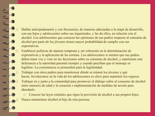  Hablar anticipadamente y con frecuencia, de maneras adecuadas a la etapa de desarrollo,
con sus hijos y adolescentes sobre sus inquietudes, y las de ellos, en relación con el
alcohol. Los adolescentes que conocen las opiniones de sus padres respecto al consumo de
alcohol por parte de los jóvenes tienen mayor probabilidad de cumplir con sus
expectativas.
 Establecer políticas de manera temprana y ser coherente en la determinación de
expectativas y la aplicación de las normas. Los adolescentes sí sienten que sus padres
deben tener voz y voto en las decisiones sobre su consumo de alcohol, y mantienen esta
deferencia a la autoridad parental siempre y cuando perciban que el mensaje es
legítimo. La consistencia es primordial para la legitimidad.
 Trabajar con otros padres para monitorear dónde se reúnen los jóvenes y qué
hacen. Involucrarse en la vida de los adolescentes es clave para mantener los seguros.
 Trabajar en y junto a la comunidad para promover el diálogo sobre el consumo de alcohol
entre menores de edad y la creación e implementación de medidas de acción para
abordarlo.
 Conocer las leyes estatales que rigen la provisión de alcohol a sus propios hijos.
 Nunca suministrar alcohol al hijo de otra persona.
 
