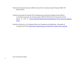 Ing. Yorladis Alzate Gallego
4
Ministerio de Educación Nacional. (2008). Serie Guía No 30. Colombia: Imprenta Nacional. ISBN. 978-
958-691-296-9
Conferencia Episcopal de Colombia (2012). Estándares para la Educación Religiosa Escolar (ERE) de
La Conferencia Episcopal de Colombia. Bogotá. ISBN 978-958-663-018-4. Recuperado el 05 de
agosto de 2016 en http://es.slideshare.net/jhoaniraverivera/estandares-para-la-educacion-religiosa-
escolar
Ministerio de Educación. (s.f). Estándares Básicos de Competencias en Matemáticas. Recuperado el
5 de agosto de 2016 de http://www.mineducacion.gov.co/1759/articles-116042_archivo_pdf2.pdf
.
 