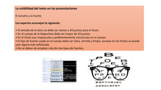 La visibilidad del texto en las presentaciones
El tamaño y la fuente
Los expertos aconsejan lo siguiente:
• El tamaño de la letra no debe ser menor a 34 puntos para el título.
• En el cuerpo de la diapositiva debe ser mayor de 24 puntos.
• En el titulo usar mayúsculas y preferentemente minúsculas en el cuerpo.
• El tipo de fuente usada en el cuerpo debe ser clara, sencilla y limpia, aunque en los títulos se puede
usar alguna más sofisticada.
• No se deben de emplear más de tres tipos de fuentes.
 