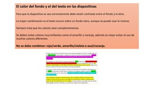 El color del fondo y el del texto en las diapositivas
Para que la diapositiva se vea correctamente debe existir contraste entre el fondo y la letra.
La mejor combinación es el texto oscuro sobre un fondo claro, aunque se puede usar lo inverso.
Siempre trata que los colores sean complementarios.
Se deben evitar colores muy brillantes como el amarillo o naranja, además es mejor evitar el uso de
muchos colores diferentes.
No se debe combinar: rojo/verde, amarillo/violeta o azul/naranja.
 