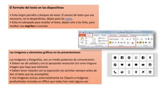 El formato del texto en las diapositivas
• Evita largos párrafos y bloques de texto. El exceso de texto que sea
necesario, no lo desperdicies, déjalo para las notas.
• Evita el subrayado para resaltar el texto, déjalo solo a los links, para
resaltar usa negritas o cursivas.
Las imágenes y elementos gráficos en las presentaciones
Las imágenes y fotografías, son un medio poderoso de comunicación.
• Deben ser de calidad y con la apropiada resolución (no sirve ninguna
imagen que haya que estirarla).
• Deben tener relación con la exposición (se asimilan siempre antes de
leer el texto que las acompaña).
• Usa imágenes únicas, evita totalmente los Cliparts e imágenes
prediseñadas incluidas en Office que todos han visto alguna vez.
 