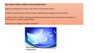 Usar audio, música y videos en las presentaciones
Algunas presentaciones se hacen más amenas insertándoles música.
También se puede insertar o vincular videos específicos que tengamos en el disco duro.
Los videos online se deben descargar previamente para asegurar que se muestren al reproducir la
presentación en cualquier equipo offline.
Al igual que las imágenes se deben comprimir.
 