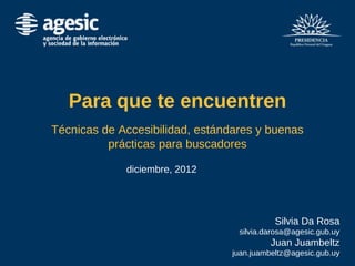Para que te encuentren
Técnicas de Accesibilidad, estándares y buenas
prácticas para buscadores
diciembre, 2012
Silvia Da Rosa
silvia.darosa@agesic.gub.uy
Juan Juambeltz
juan.juambeltz@agesic.gub.uy
 
