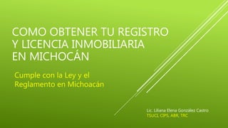 COMO OBTENER TU REGISTRO
Y LICENCIA INMOBILIARIA
EN MICHOCÁN
Cumple con la Ley y el
Reglamento en Michoacán
Lic. Liliana Elena González Castro
TSUCI, CIPS, ABR, TRC
 