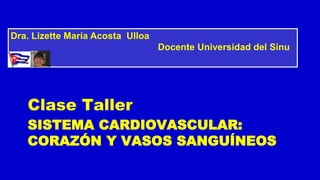 SISTEMA CARDIOVASCULAR:
CORAZÓN Y VASOS SANGUÍNEOS
Clase Taller
Dra. Lizette María Acosta Ulloa
Docente Universidad del Sinu
 