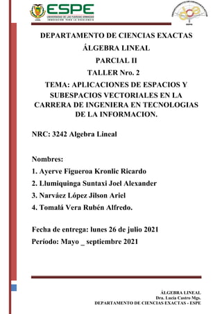ÁLGEBRA LINEAL
Dra. Lucía Castro Mgs.
DEPARTAMENTO DE CIENCIAS EXACTAS - ESPE
DEPARTAMENTO DE CIENCIAS EXACTAS
ÁLGEBRA LINEAL
PARCIAL II
TALLER Nro. 2
TEMA: APLICACIONES DE ESPACIOS Y
SUBESPACIOS VECTORIALES EN LA
CARRERA DE INGENIERA EN TECNOLOGIAS
DE LA INFORMACION.
NRC: 3242 Algebra Lineal
Nombres:
1. Ayerve Figueroa Kronlic Ricardo
2. Llumiquinga Suntaxi Joel Alexander
3. Narváez López Jilson Ariel
4. Tomalá Vera Rubén Alfredo.
Fecha de entrega: lunes 26 de julio 2021
Período: Mayo _ septiembre 2021
 