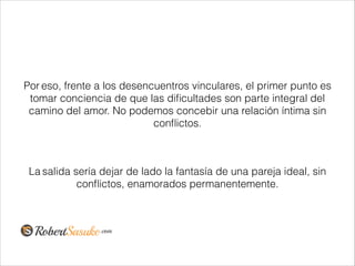 Por eso, frente a los desencuentros vinculares, el primer punto es
tomar conciencia de que las diﬁcultades son parte integral del
camino del amor. No podemos concebir una relación íntima sin
conﬂictos.
!
La salida sería dejar de lado la fantasía de una pareja ideal, sin
conﬂictos, enamorados permanentemente.
 
