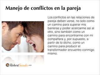 Manejo de conﬂictos en la pareja
Los conﬂictos en las relaciones de
pareja deben verse, no solo como
un camino para superar mis
barreras y poder acercarme así al
otro, sino también como un
camino para encontrarme con mi
compañera y, por supuesto, a
partir de lo dicho, como un
camino para producir el
transformador encuentro conmigo
mismo.
!
 