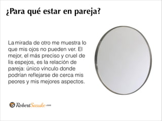 ¿Para qué estar en pareja?
La mirada de otro me muestra lo
que mis ojos no pueden ver. El
mejor, el más preciso y cruel de
lis espejos, es la relación de
pareja: único vínculo donde
podrían reﬂejarse de cerca mis
peores y mis mejores aspectos.
!
 