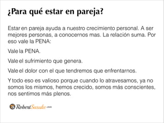 ¿Para qué estar en pareja?
Estar en pareja ayuda a nuestro crecimiento personal. A ser
mejores personas, a conocernos mas. La relación suma. Por
eso vale la PENA:
Vale la PENA.
Vale el sufrimiento que genera.
Vale el dolor con el que tendremos que enfrentarnos.
Y todo eso es valioso porque cuando lo atravesamos, ya no
somos los mismos, hemos crecido, somos más conscientes,
nos sentimos más plenos.
!
 