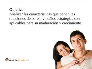 Objetivo:
Analizar las características que tienen las
relaciones de pareja y cuáles estrategias son
aplicables para su maduración y crecimiento.
 