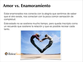 Amor vs. Enamoramiento
Estar enamorados nos conecta con la alegría que sentimos de saber
que el otro existe, nos conectan con la poca común sensación de
completud.
Este estado no se sostiene mucho tiempo, pero queda inscripto como
un recuerdo que sostiene la relación y que es posible recrear cada
tanto.
 