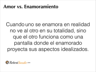 Amor vs. Enamoramiento
Cuando uno se enamora en realidad
no ve al otro en su totalidad, sino
que el otro funciona como una
pantalla donde el enamorado
proyecta sus aspectos idealizados.
 