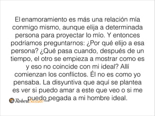 El enamoramiento es más una relación mía
conmigo mismo, aunque elija a determinada
persona para proyectar lo mío. Y entonces
podríamos preguntarnos: ¿Por qué elijo a esa
persona? ¿Qué pasa cuando, después de un
tiempo, el otro se empieza a mostrar como es
y eso no coincide con mi ideal? Allí
comienzan los conﬂictos. Él no es como yo
pensaba. La disyuntiva que aquí se plantea
es ver si puedo amar a este que veo o si me
puedo pegada a mi hombre ideal.
 