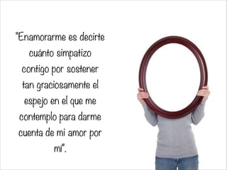 "Enamorarme es decirte
cuánto simpatizo
contigo por sostener
tan graciosamente el
espejo en el que me
contemplo para darme
cuenta de mi amor por
mí".
 