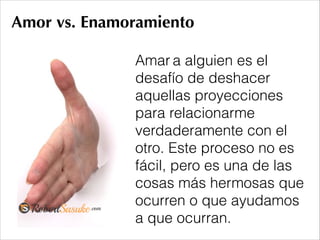 Amor vs. Enamoramiento
Amar a alguien es el
desafío de deshacer
aquellas proyecciones
para relacionarme
verdaderamente con el
otro. Este proceso no es
fácil, pero es una de las
cosas más hermosas que
ocurren o que ayudamos
a que ocurran.
 