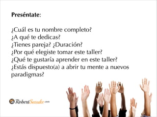 Preséntate:
!
¿Cuál es tu nombre completo?
¿A qué te dedicas?
¿Tienes pareja? ¿Duración?
¿Por qué elegiste tomar este taller?
¿Qué te gustaría aprender en este taller?
¿Estás dispuesto(a) a abrir tu mente a nuevos
paradigmas?
 