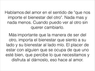 Hablamos del amor en el sentido de "que nos
importe el bienestar del otro". Nada mas y
nada menos. Cuando puedo ver al otro sin
querer cambiarlo.
Más importante que la manera de ser del
otro, importa el bienestar que siento a su
lado y su bienestar al lado mío. El placer de
estar con alguien que se ocupa de que uno
esté bien, que percibe lo que necesitamos y
disfruta al dárnoslo, eso hace al amor.
 