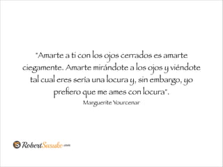 "Amarte a ti con los ojos cerrados es amarte
ciegamente. Amarte mirándote a los ojos y viéndote
tal cual eres sería una locura y, sin embargo, yo
preﬁero que me ames con locura".
Marguerite Yourcenar
 