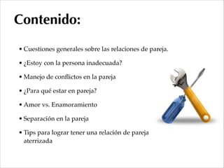 • Cuestiones generales sobre las relaciones de pareja.!
• ¿Estoy con la persona inadecuada?!
• Manejo de conﬂictos en la pareja!
• ¿Para qué estar en pareja?!
• Amor vs. Enamoramiento!
• Separación en la pareja!
• Tips para lograr tener una relación de pareja
aterrizada
Contenido:
 