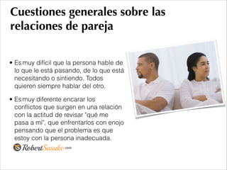 Cuestiones generales sobre las
relaciones de pareja
• Es muy difícil que la persona hable de
lo que le está pasando, de lo que está
necesitando o sintiendo. Todos
quieren siempre hablar del otro.
• Es muy diferente encarar los
conﬂictos que surgen en una relación
con la actitud de revisar "qué me
pasa a mí", que enfrentarlos con enojo
pensando que el problema es que
estoy con la persona inadecuada.
 