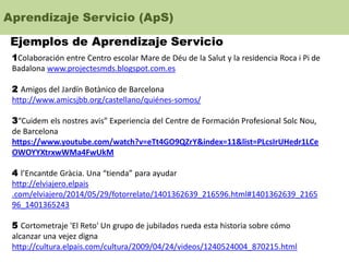 Aprendizaje Servicio (ApS)
Ejemplos de Aprendizaje Servicio
1Colaboración entre Centro escolar Mare de Déu de la Salut y la residencia Roca i Pi de
Badalona www.projectesmds.blogspot.com.es
2 Amigos del Jardín Botànico de Barcelona
http://www.amicsjbb.org/castellano/quiénes-somos/
3“Cuidem els nostres avis” Experiencia del Centre de Formación Profesional Solc Nou,
de Barcelona
https://www.youtube.com/watch?v=eTt4GO9QZrY&index=11&list=PLcsIrUHedr1LCe
OWOYYXtrxwWMa4FwUkM
4 l’Encantde Gràcia. Una “tienda” para ayudar
http://elviajero.elpais
.com/elviajero/2014/05/29/fotorrelato/1401362639_216596.html#1401362639_2165
96_1401365243
5 Cortometraje 'El Reto' Un grupo de jubilados rueda esta historia sobre cómo
alcanzar una vejez digna
http://cultura.elpais.com/cultura/2009/04/24/videos/1240524004_870215.html
 