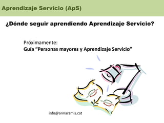 Aprendizaje Servicio (ApS)
¿Dónde seguir aprendiendo Aprendizaje Servicio?
Próximamente:
Guía “Personas mayores y Aprendizaje Servicio”
info@annaramis.cat
 