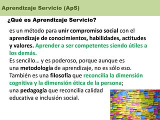 Aprendizaje Servicio (ApS)
¿Qué es Aprendizaje Servicio?
es un método para unir compromiso social con el
aprendizaje de conocimientos, habilidades, actitudes
y valores. Aprender a ser competentes siendo útiles a
los demás.
Es sencillo… y es poderoso, porque aunque es
una metodología de aprendizaje, no es sólo eso.
También es una filosofía que reconcilia la dimensión
cognitiva y la dimensión ética de la persona;
una pedagogía que reconcilia calidad
educativa e inclusión social.
 