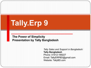 The Power of Simplicity
Presentation by Tally Bangladesh
Tally.Erp 9
Tally Sales and Support in Bangladesh:
Tally Bangladesh
Phone: 01912-189227
Email: TallyERPBD@gmail.com
Website: TallyBD.com
 