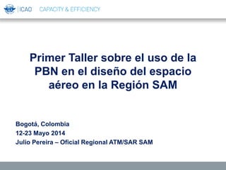 Primer Taller sobre el uso de la
PBN en el diseño del espacio
aéreo en la Región SAM
Bogotá, Colombia
12-23 Mayo 2014
Julio Pereira – Oficial Regional ATM/SAR SAM
 