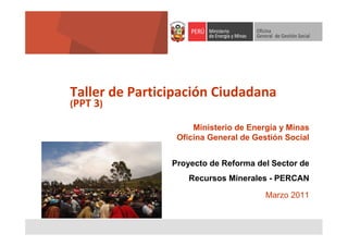Taller de Participación Ciudadana
(PPT 3)

Ministerio de Energía y Minas
Oficina General de Gestión Social
Proyecto de Reforma del Sector de
Recursos Minerales - PERCAN
Marzo 2011

 